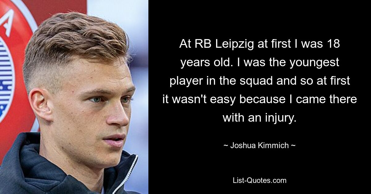 At RB Leipzig at first I was 18 years old. I was the youngest player in the squad and so at first it wasn't easy because I came there with an injury. — © Joshua Kimmich