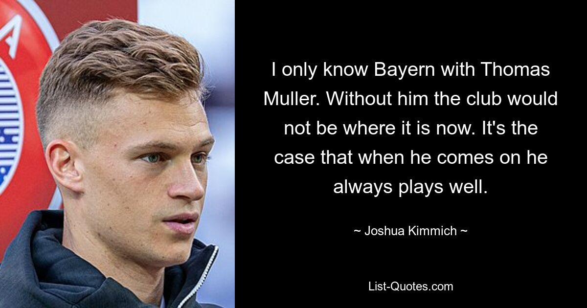 I only know Bayern with Thomas Muller. Without him the club would not be where it is now. It's the case that when he comes on he always plays well. — © Joshua Kimmich