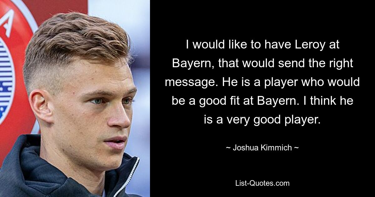 I would like to have Leroy at Bayern, that would send the right message. He is a player who would be a good fit at Bayern. I think he is a very good player. — © Joshua Kimmich