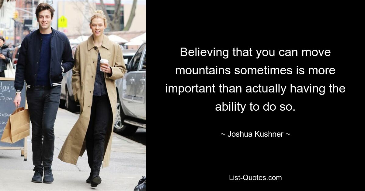 Believing that you can move mountains sometimes is more important than actually having the ability to do so. — © Joshua Kushner