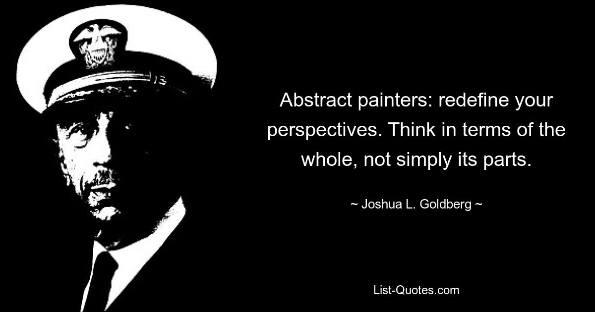 Abstract painters: redefine your perspectives. Think in terms of the whole, not simply its parts. — © Joshua L. Goldberg