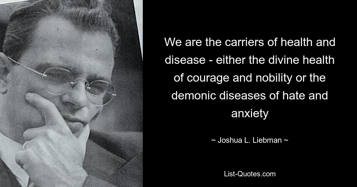 We are the carriers of health and disease - either the divine health of courage and nobility or the demonic diseases of hate and anxiety — © Joshua L. Liebman