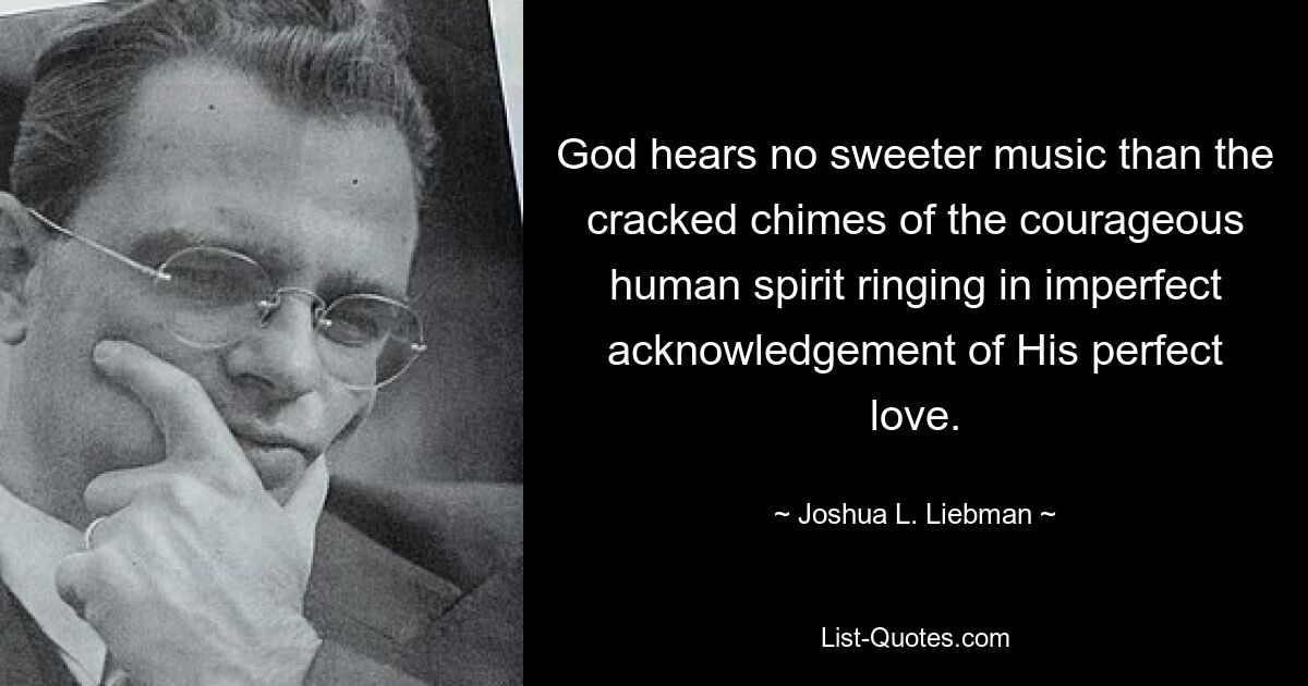 God hears no sweeter music than the cracked chimes of the courageous human spirit ringing in imperfect acknowledgement of His perfect love. — © Joshua L. Liebman