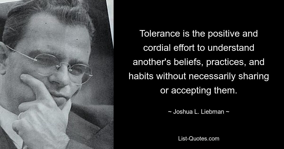 Tolerance is the positive and cordial effort to understand another's beliefs, practices, and habits without necessarily sharing or accepting them. — © Joshua L. Liebman