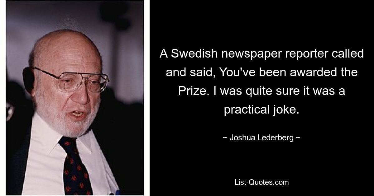 A Swedish newspaper reporter called and said, You've been awarded the Prize. I was quite sure it was a practical joke. — © Joshua Lederberg