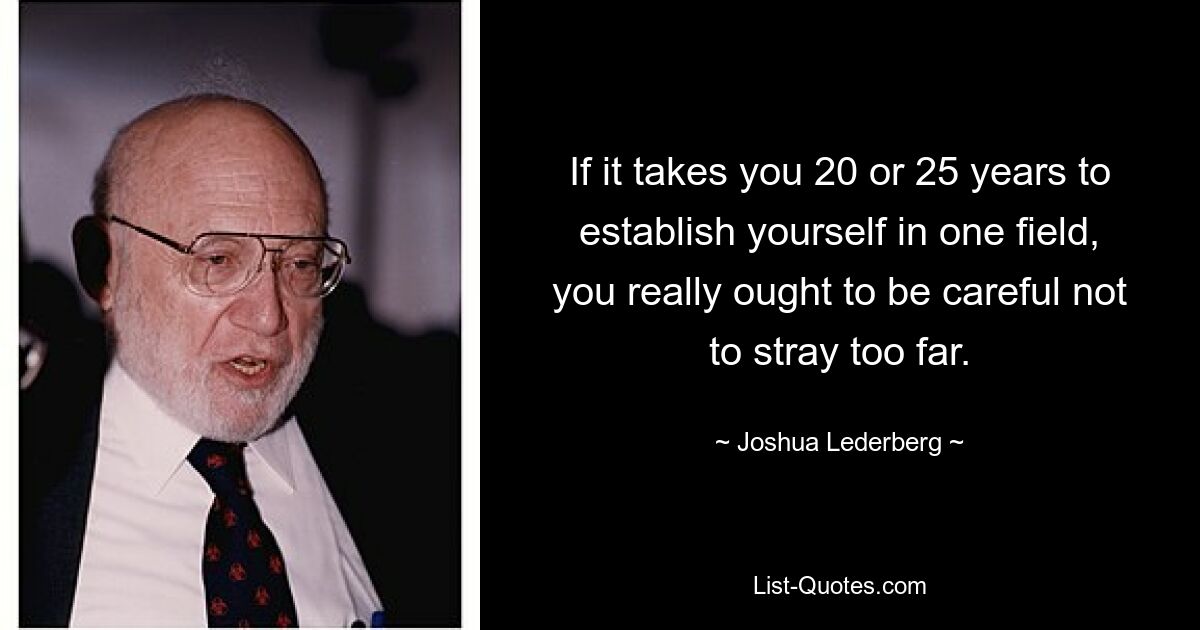 If it takes you 20 or 25 years to establish yourself in one field, you really ought to be careful not to stray too far. — © Joshua Lederberg