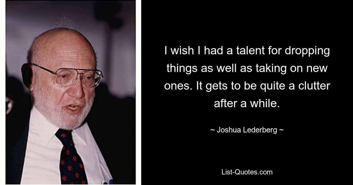 I wish I had a talent for dropping things as well as taking on new ones. It gets to be quite a clutter after a while. — © Joshua Lederberg