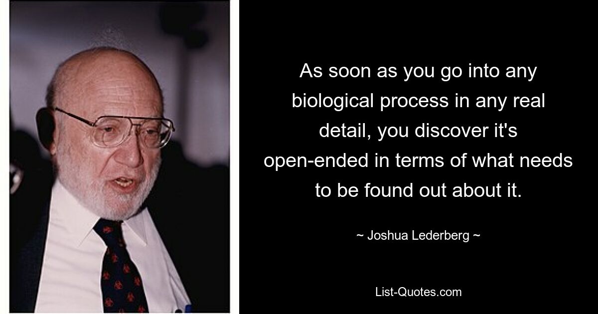 As soon as you go into any biological process in any real detail, you discover it's open-ended in terms of what needs to be found out about it. — © Joshua Lederberg