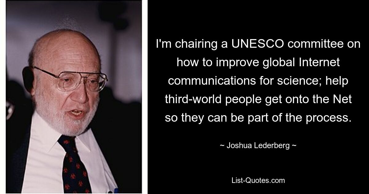 I'm chairing a UNESCO committee on how to improve global Internet communications for science; help third-world people get onto the Net so they can be part of the process. — © Joshua Lederberg