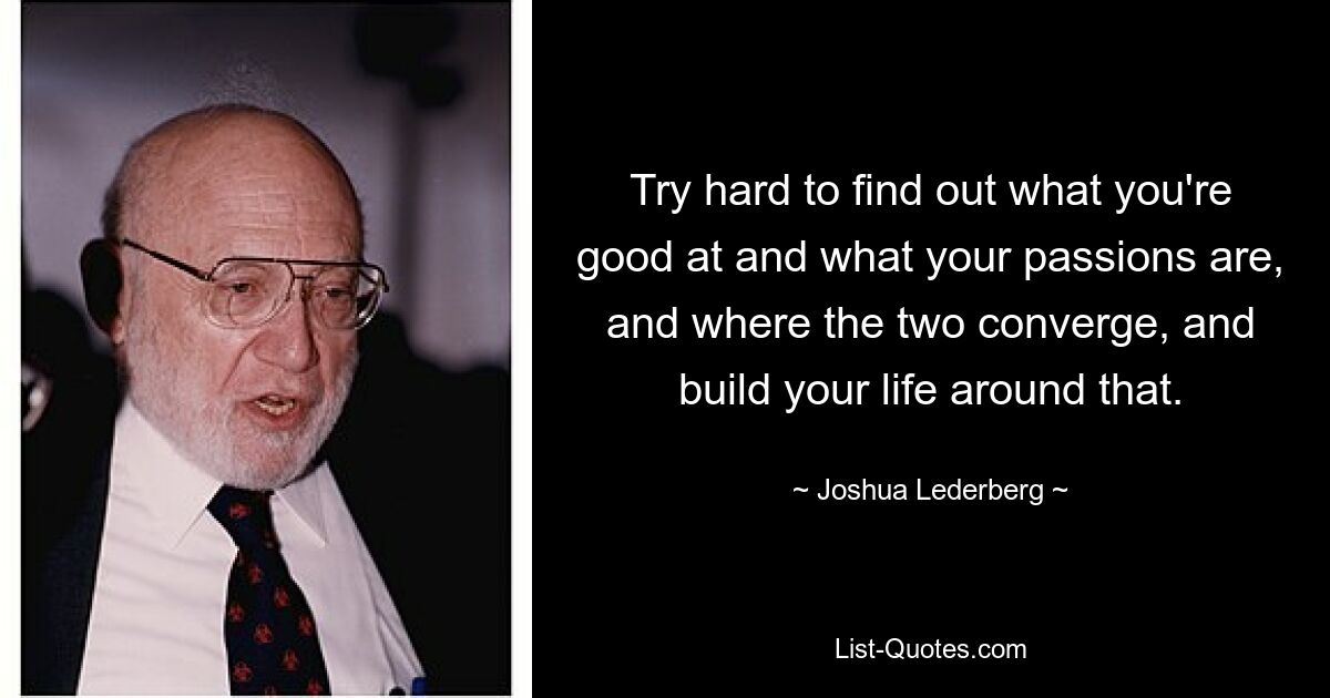 Try hard to find out what you're good at and what your passions are, and where the two converge, and build your life around that. — © Joshua Lederberg