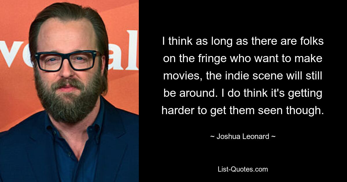 I think as long as there are folks on the fringe who want to make movies, the indie scene will still be around. I do think it's getting harder to get them seen though. — © Joshua Leonard