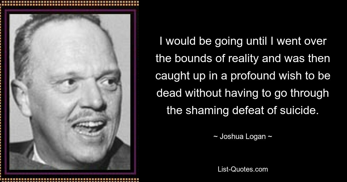 I would be going until I went over the bounds of reality and was then caught up in a profound wish to be dead without having to go through the shaming defeat of suicide. — © Joshua Logan