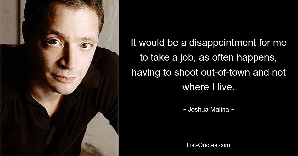 It would be a disappointment for me to take a job, as often happens, having to shoot out-of-town and not where I live. — © Joshua Malina