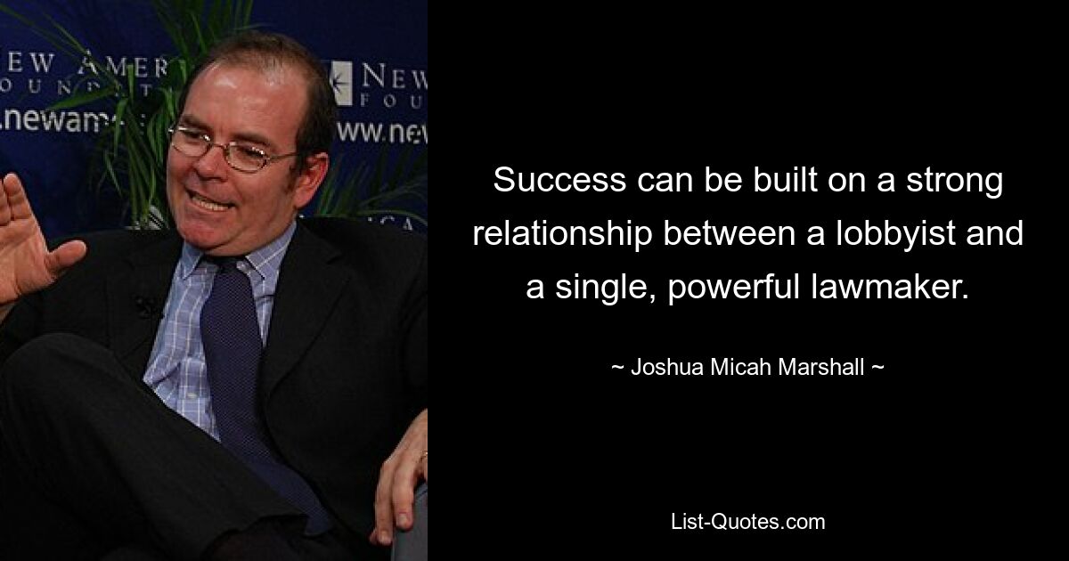 Success can be built on a strong relationship between a lobbyist and a single, powerful lawmaker. — © Joshua Micah Marshall