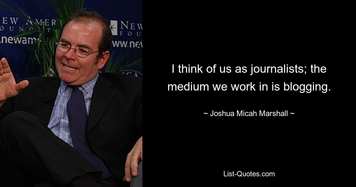 I think of us as journalists; the medium we work in is blogging. — © Joshua Micah Marshall