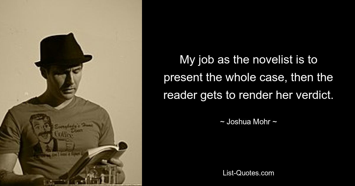 My job as the novelist is to present the whole case, then the reader gets to render her verdict. — © Joshua Mohr