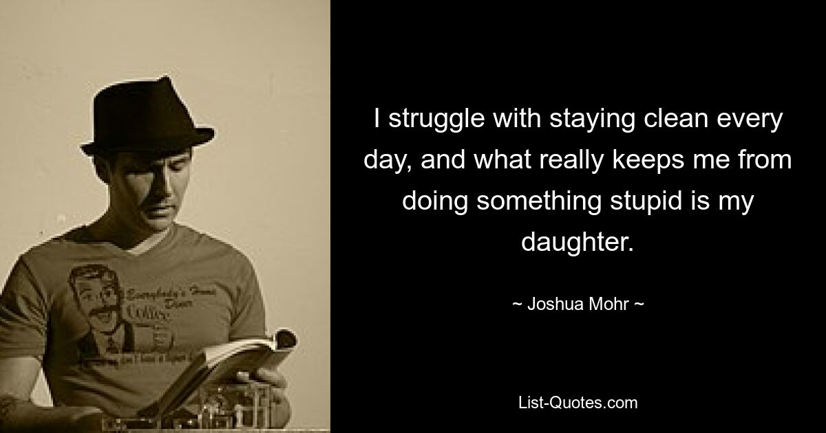 I struggle with staying clean every day, and what really keeps me from doing something stupid is my daughter. — © Joshua Mohr