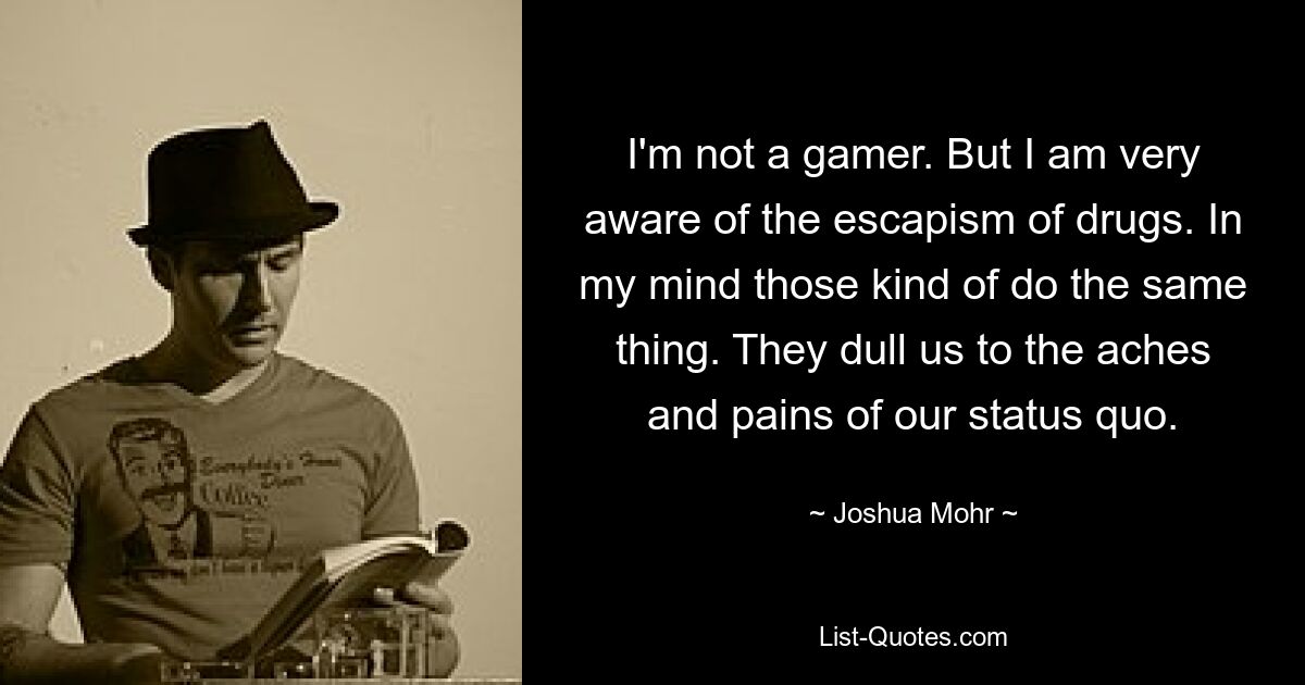 I'm not a gamer. But I am very aware of the escapism of drugs. In my mind those kind of do the same thing. They dull us to the aches and pains of our status quo. — © Joshua Mohr