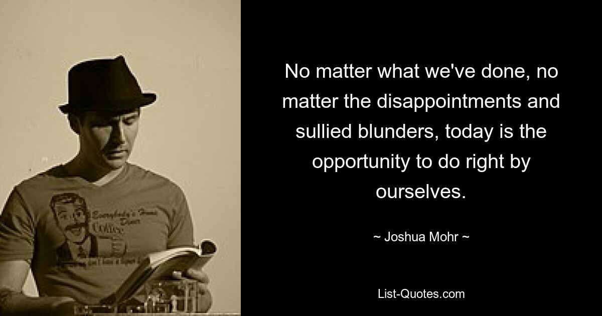 No matter what we've done, no matter the disappointments and sullied blunders, today is the opportunity to do right by ourselves. — © Joshua Mohr