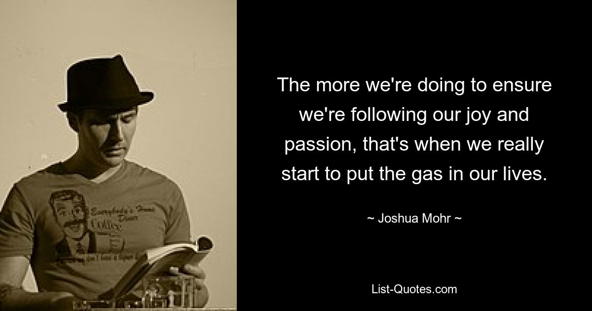 The more we're doing to ensure we're following our joy and passion, that's when we really start to put the gas in our lives. — © Joshua Mohr