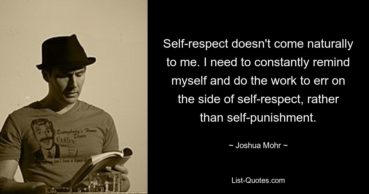 Self-respect doesn't come naturally to me. I need to constantly remind myself and do the work to err on the side of self-respect, rather than self-punishment. — © Joshua Mohr