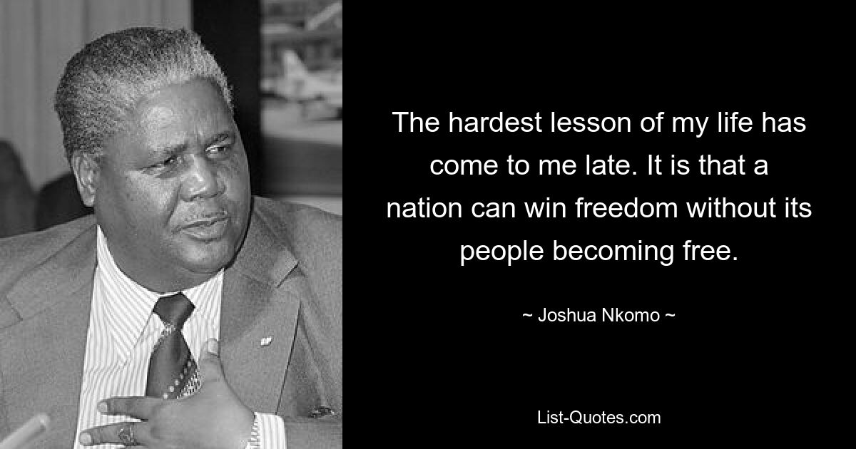 The hardest lesson of my life has come to me late. It is that a nation can win freedom without its people becoming free. — © Joshua Nkomo