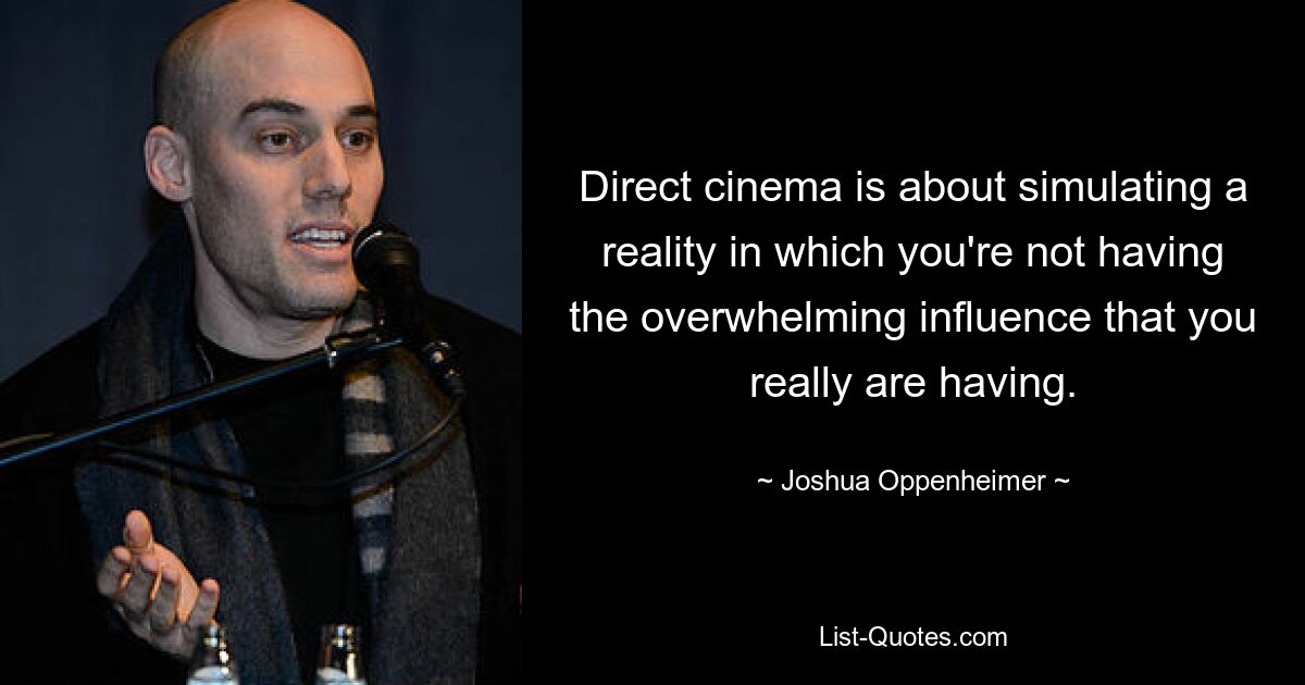 Direct cinema is about simulating a reality in which you're not having the overwhelming influence that you really are having. — © Joshua Oppenheimer