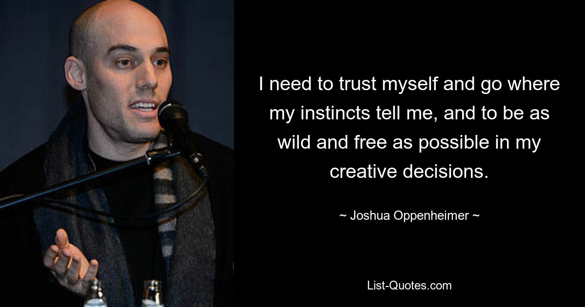 I need to trust myself and go where my instincts tell me, and to be as wild and free as possible in my creative decisions. — © Joshua Oppenheimer