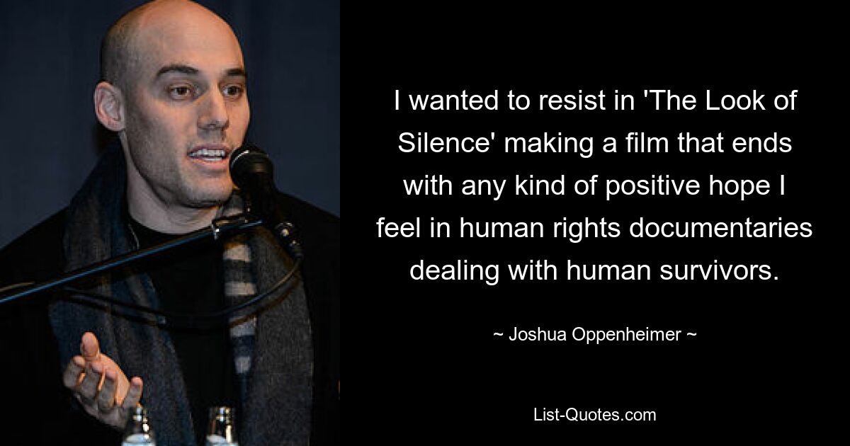 I wanted to resist in 'The Look of Silence' making a film that ends with any kind of positive hope I feel in human rights documentaries dealing with human survivors. — © Joshua Oppenheimer