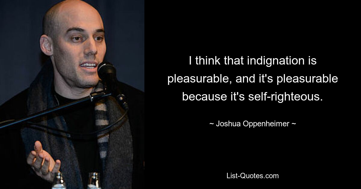 I think that indignation is pleasurable, and it's pleasurable because it's self-righteous. — © Joshua Oppenheimer