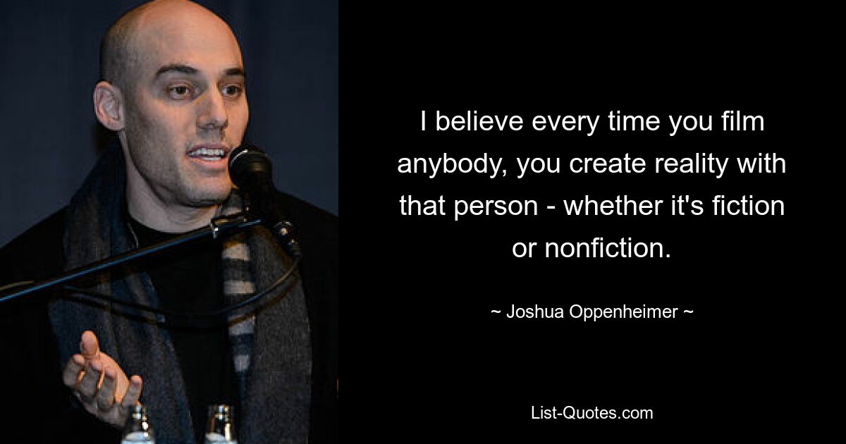 I believe every time you film anybody, you create reality with that person - whether it's fiction or nonfiction. — © Joshua Oppenheimer