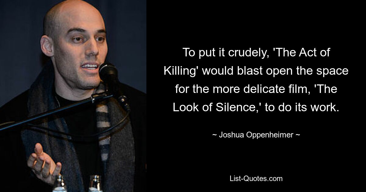 To put it crudely, 'The Act of Killing' would blast open the space for the more delicate film, 'The Look of Silence,' to do its work. — © Joshua Oppenheimer