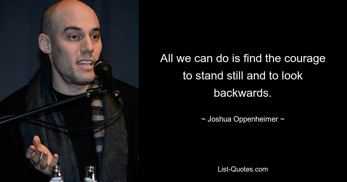 All we can do is find the courage to stand still and to look backwards. — © Joshua Oppenheimer