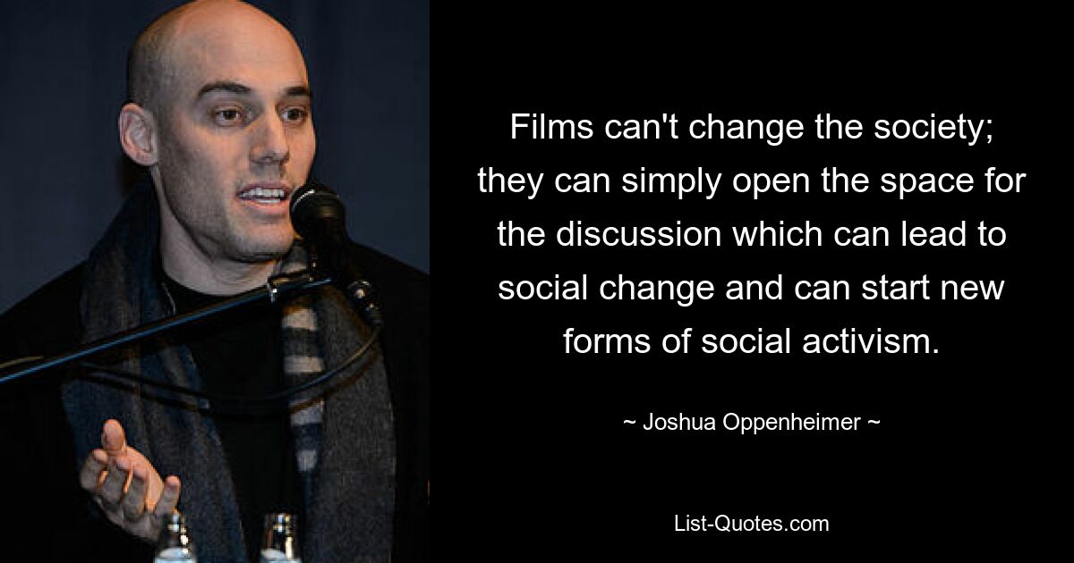 Films can't change the society; they can simply open the space for the discussion which can lead to social change and can start new forms of social activism. — © Joshua Oppenheimer