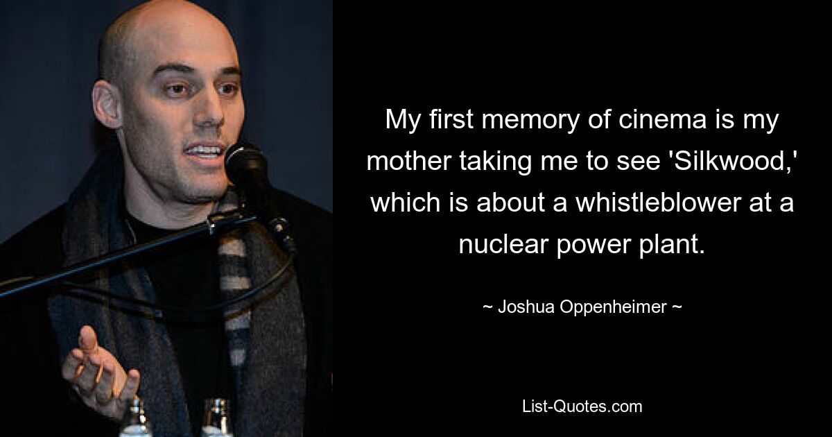 My first memory of cinema is my mother taking me to see 'Silkwood,' which is about a whistleblower at a nuclear power plant. — © Joshua Oppenheimer