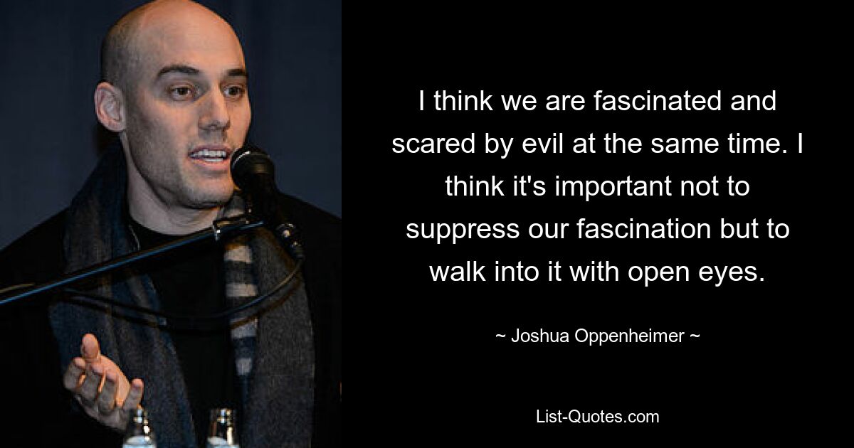 I think we are fascinated and scared by evil at the same time. I think it's important not to suppress our fascination but to walk into it with open eyes. — © Joshua Oppenheimer