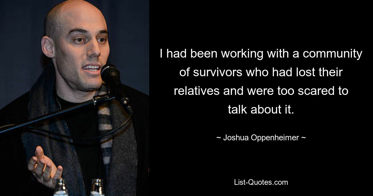 I had been working with a community of survivors who had lost their relatives and were too scared to talk about it. — © Joshua Oppenheimer