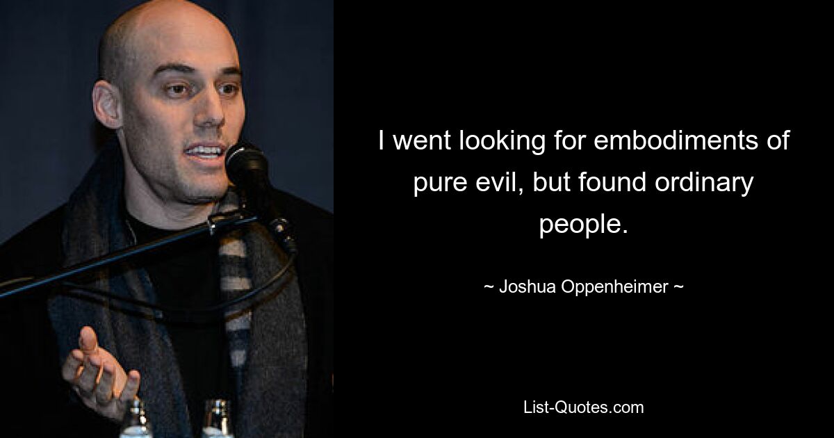 I went looking for embodiments of pure evil, but found ordinary people. — © Joshua Oppenheimer