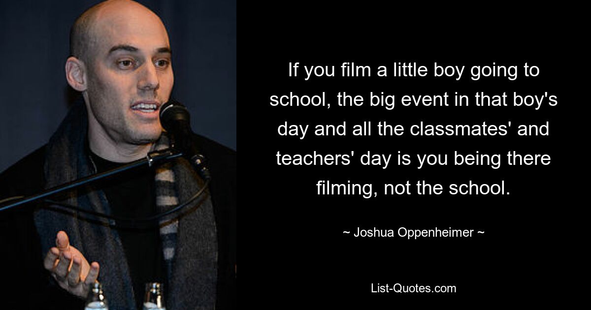 If you film a little boy going to school, the big event in that boy's day and all the classmates' and teachers' day is you being there filming, not the school. — © Joshua Oppenheimer