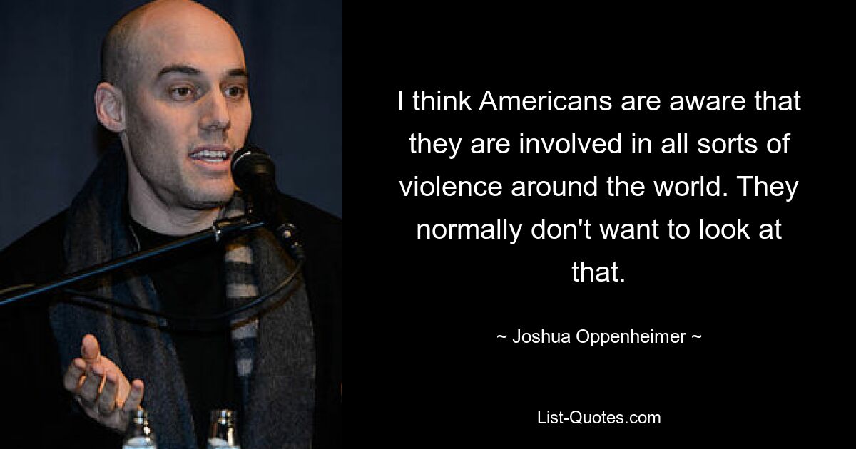 I think Americans are aware that they are involved in all sorts of violence around the world. They normally don't want to look at that. — © Joshua Oppenheimer