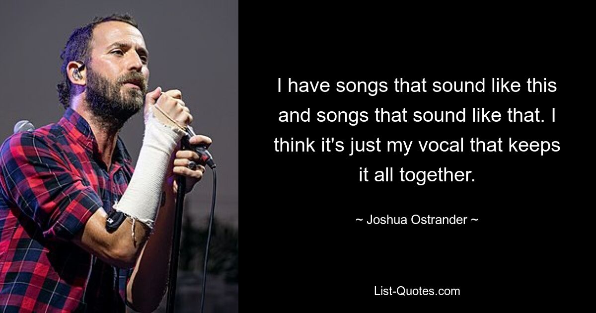 I have songs that sound like this and songs that sound like that. I think it's just my vocal that keeps it all together. — © Joshua Ostrander