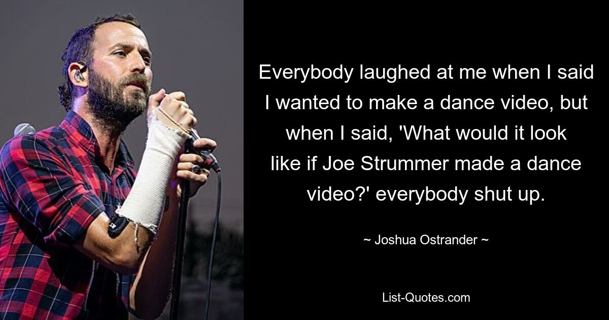 Everybody laughed at me when I said I wanted to make a dance video, but when I said, 'What would it look like if Joe Strummer made a dance video?' everybody shut up. — © Joshua Ostrander