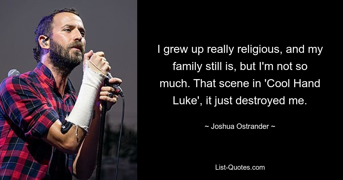 I grew up really religious, and my family still is, but I'm not so much. That scene in 'Cool Hand Luke', it just destroyed me. — © Joshua Ostrander