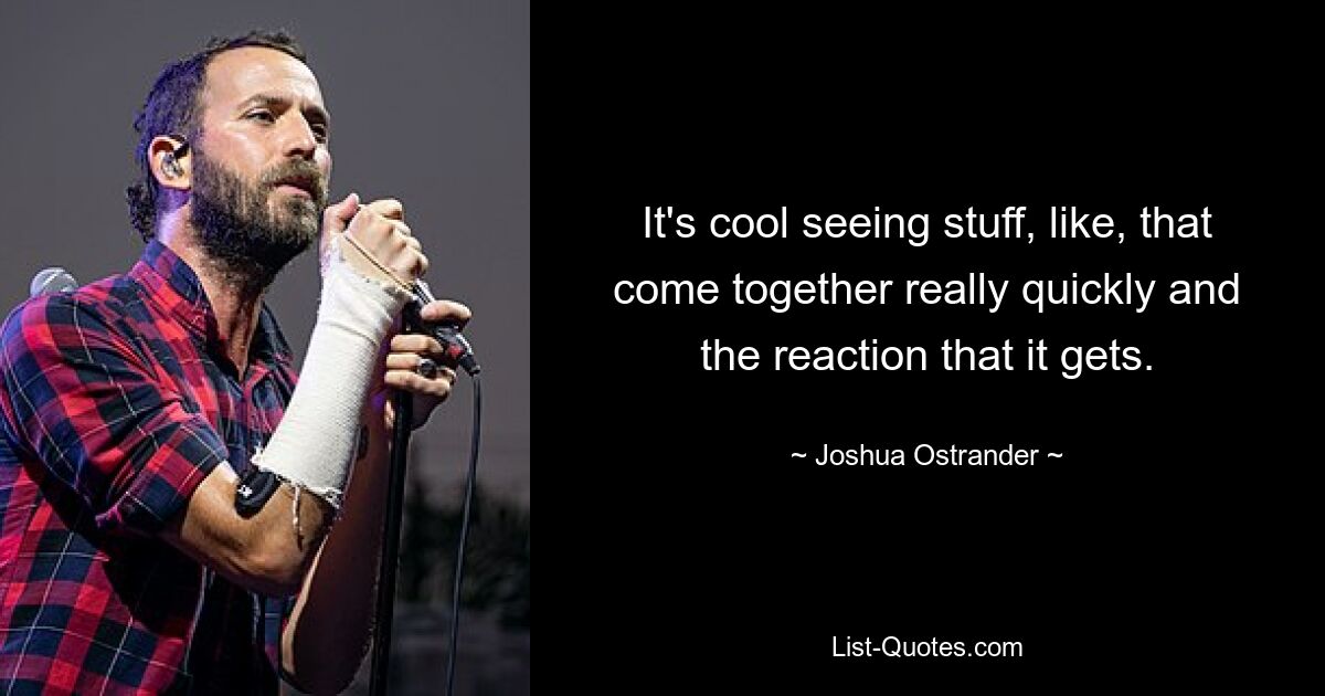 It's cool seeing stuff, like, that come together really quickly and the reaction that it gets. — © Joshua Ostrander