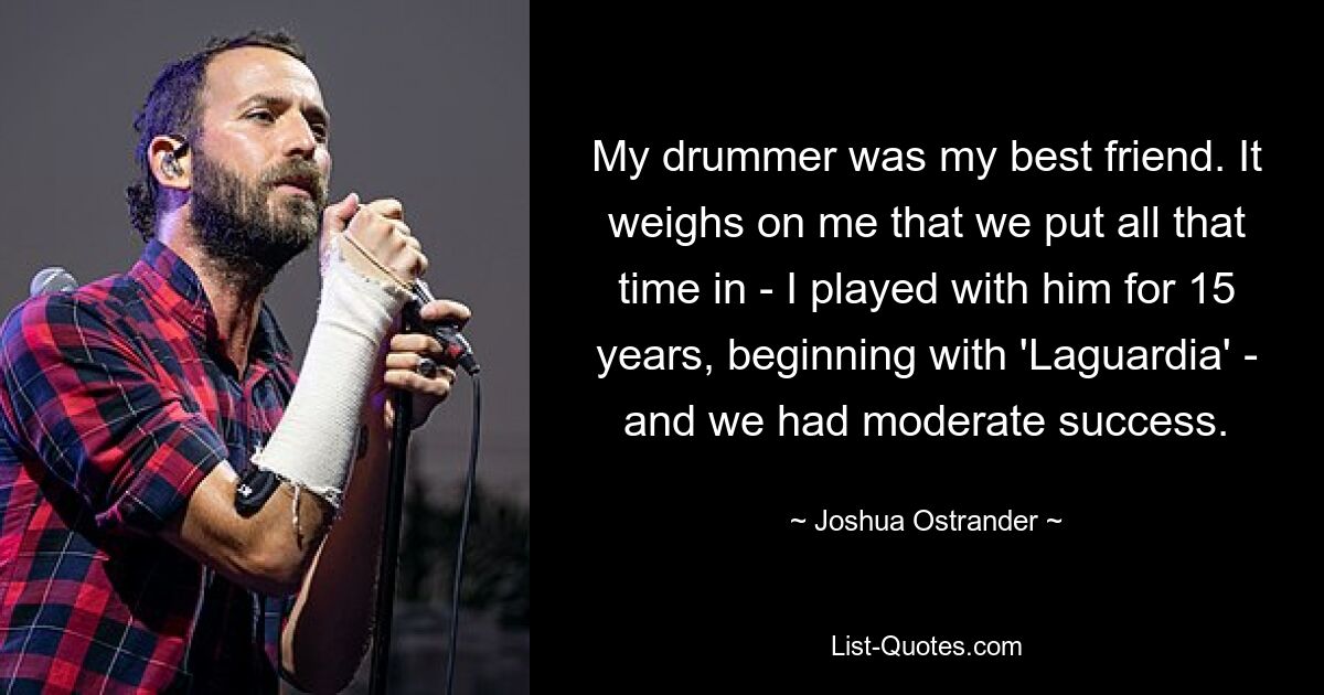 My drummer was my best friend. It weighs on me that we put all that time in - I played with him for 15 years, beginning with 'Laguardia' - and we had moderate success. — © Joshua Ostrander