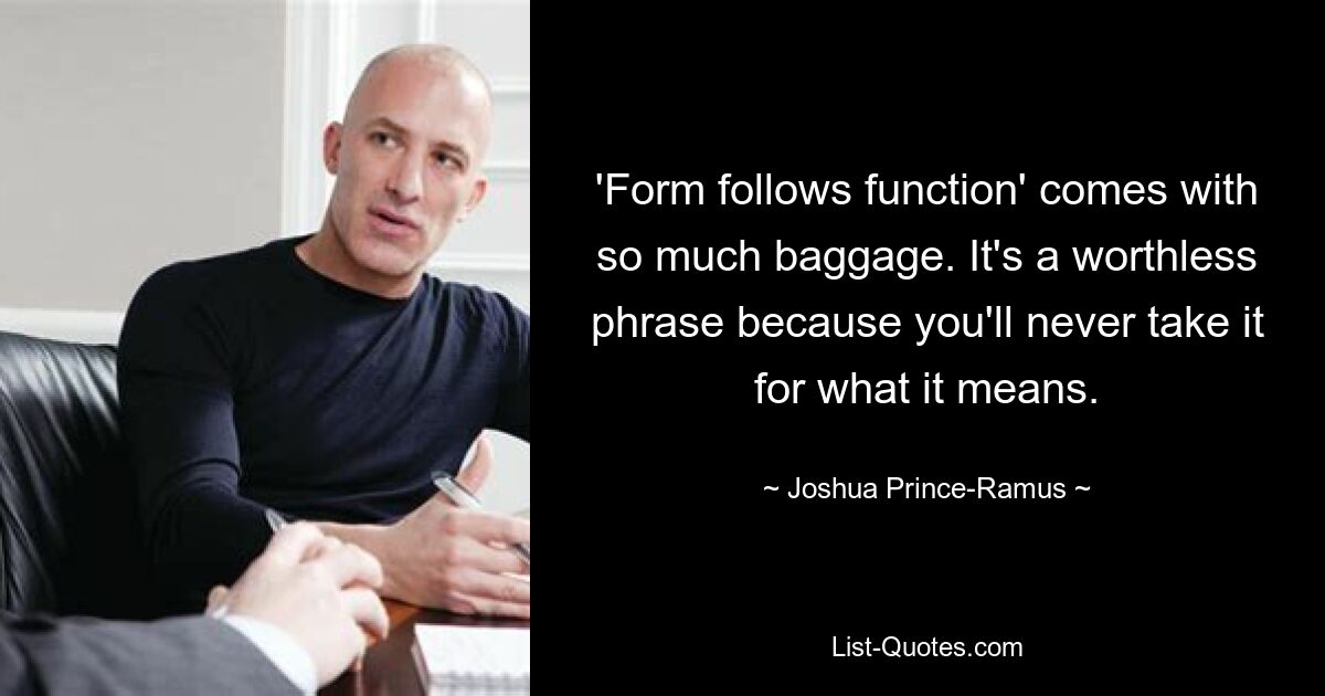 'Form follows function' comes with so much baggage. It's a worthless phrase because you'll never take it for what it means. — © Joshua Prince-Ramus