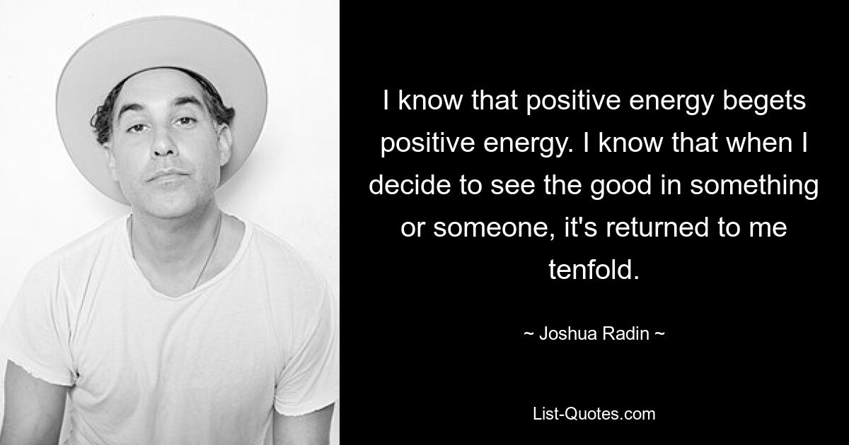 I know that positive energy begets positive energy. I know that when I decide to see the good in something or someone, it's returned to me tenfold. — © Joshua Radin