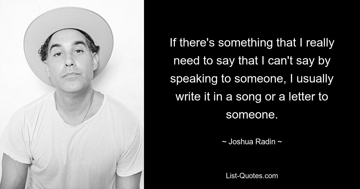 If there's something that I really need to say that I can't say by speaking to someone, I usually write it in a song or a letter to someone. — © Joshua Radin