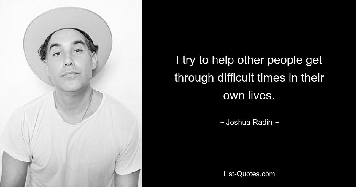 I try to help other people get through difficult times in their own lives. — © Joshua Radin