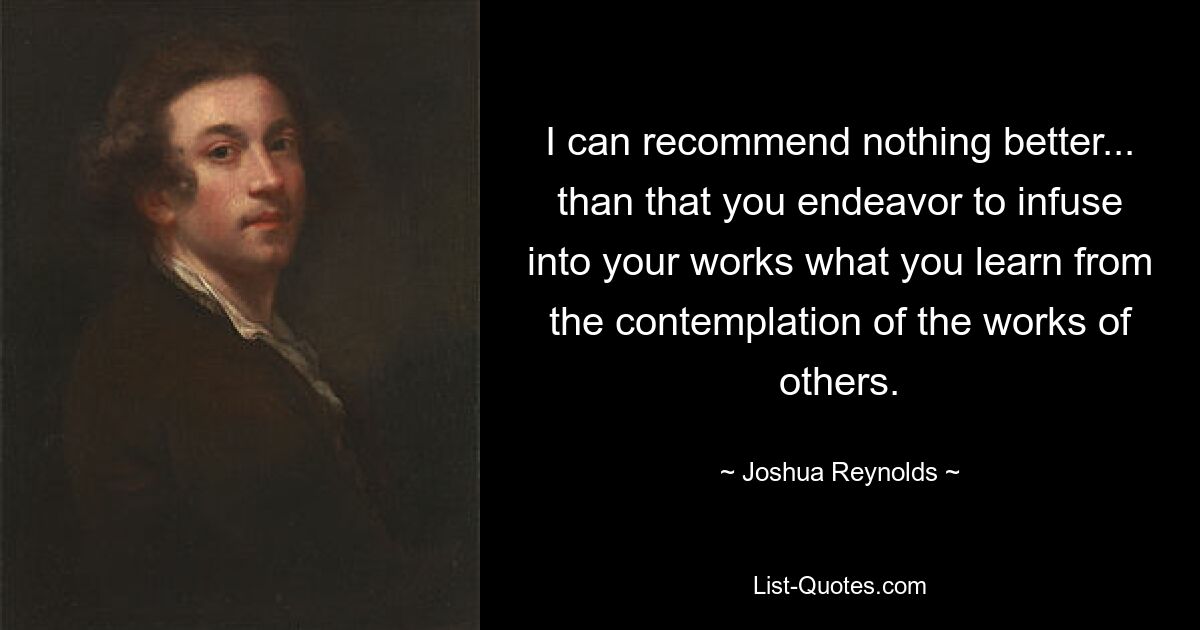 I can recommend nothing better... than that you endeavor to infuse into your works what you learn from the contemplation of the works of others. — © Joshua Reynolds